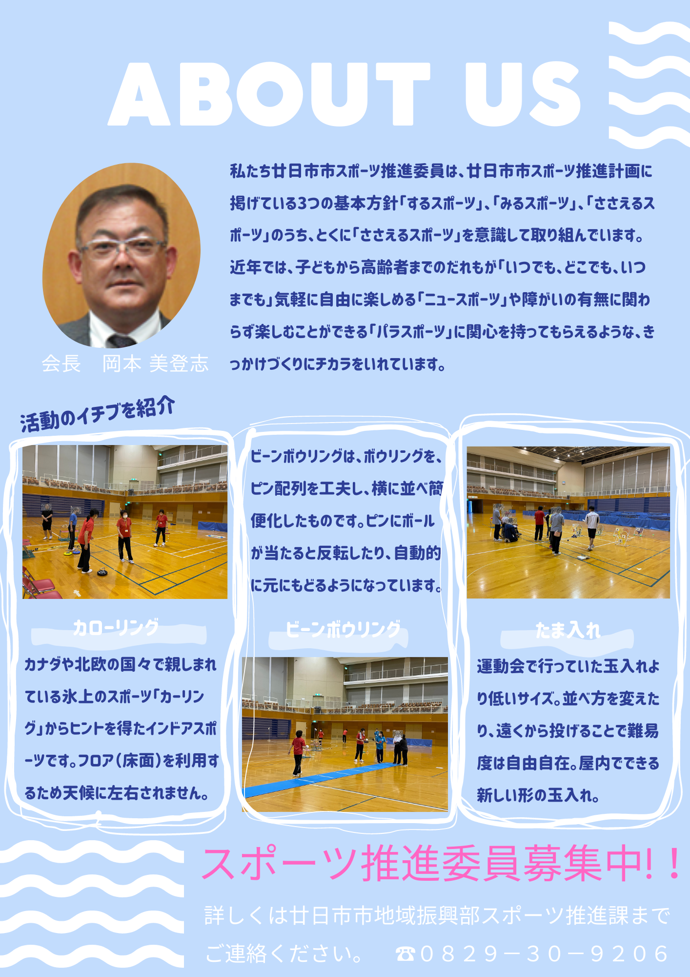私たち廿日市市スポーツ推進委員は、廿日市市スポーツ推進計画に掲げている3つの基本方針｢するスポーツ｣、｢みるスポーツ｣、｢ささえるスポーツ｣のうち、とくに｢ささえるスポーツ｣を意識して取り組んでいます。  近年では、子どもから高齢者までのだれもが｢いつでも、どこでも、いつまでも｣気軽に自由に楽しめる｢ニュースポーツ｣や障がいの有無に関わらず楽しむことができる｢パラスポーツ｣に関心を持ってもらえるような、きっかけづくりにチカラをいれています。  活動のイチブを紹介  カローリング  カナダや北欧の国々で親しまれている氷上のスポーツ「カーリング｣からヒントを得たインドアスポーツです。フロア（床面）を利用するため天候に左右されません。  ビーンボウリング  ビーンボウリングは、ボウリングを、ピン配列を工夫し、横に並べ簡便化したものです。ピンにボールが当たると反転したり、自動的に元にもどるようになっています。  たま入れ  運動会で行っていた玉入れより低いサイズ。並べ方を変えたり、遠くから投げることで難易度は自由自在。屋内でできる新しい形の玉入れ。  スポーツ推進委員募集中! ！  詳しくは廿日市市地域振興部スポーツ推進課までご連絡ください。　０８２９－３０－９２０６