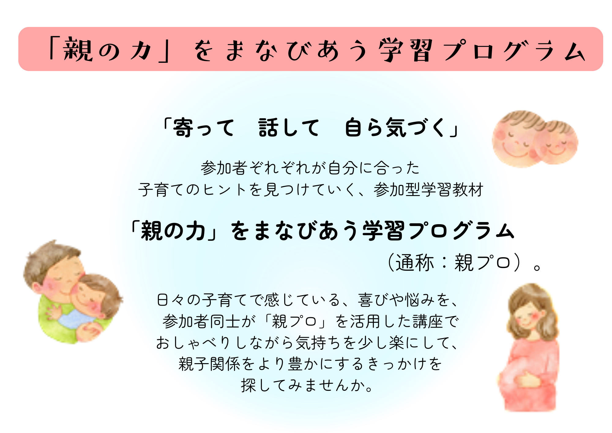 「寄って　話して　自ら気づく」 参加者ぞれぞれが自分に合った子育てのヒントを見つけていく、参加型学習教材 「親の力」をまなびあう学習プログラム（通称：親プロ）。  日々の子育てで感じている、喜びや悩みを、参加者同士が「親プロ」を活用した講座で おしゃべりし